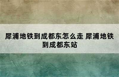 犀浦地铁到成都东怎么走 犀浦地铁到成都东站